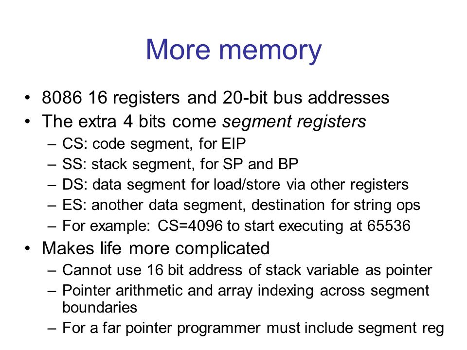 More memory registers and 20-bit bus addresses The extra 4 bits come segment registers –CS: code segment, for EIP –SS: stack segment, for SP and BP –DS: data segment for load/store via other registers –ES: another data segment, destination for string ops –For example: CS=4096 to start executing at Makes life more complicated –Cannot use 16 bit address of stack variable as pointer –Pointer arithmetic and array indexing across segment boundaries –For a far pointer programmer must include segment reg