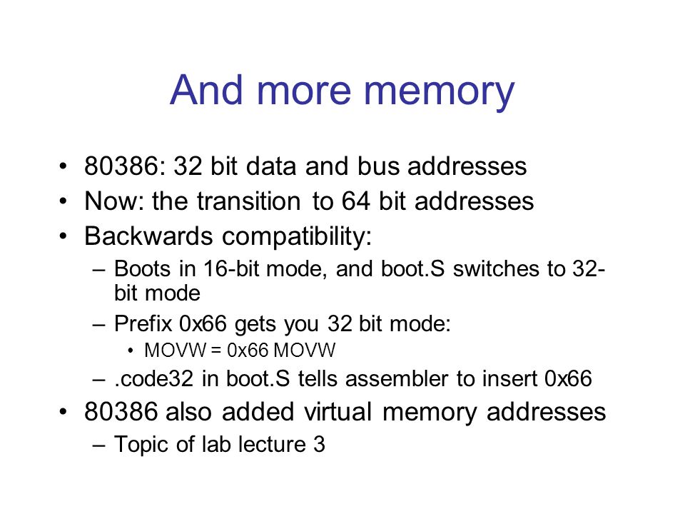 And more memory 80386: 32 bit data and bus addresses Now: the transition to 64 bit addresses Backwards compatibility: –Boots in 16-bit mode, and boot.S switches to 32- bit mode –Prefix 0x66 gets you 32 bit mode: MOVW = 0x66 MOVW –.code32 in boot.S tells assembler to insert 0x also added virtual memory addresses –Topic of lab lecture 3
