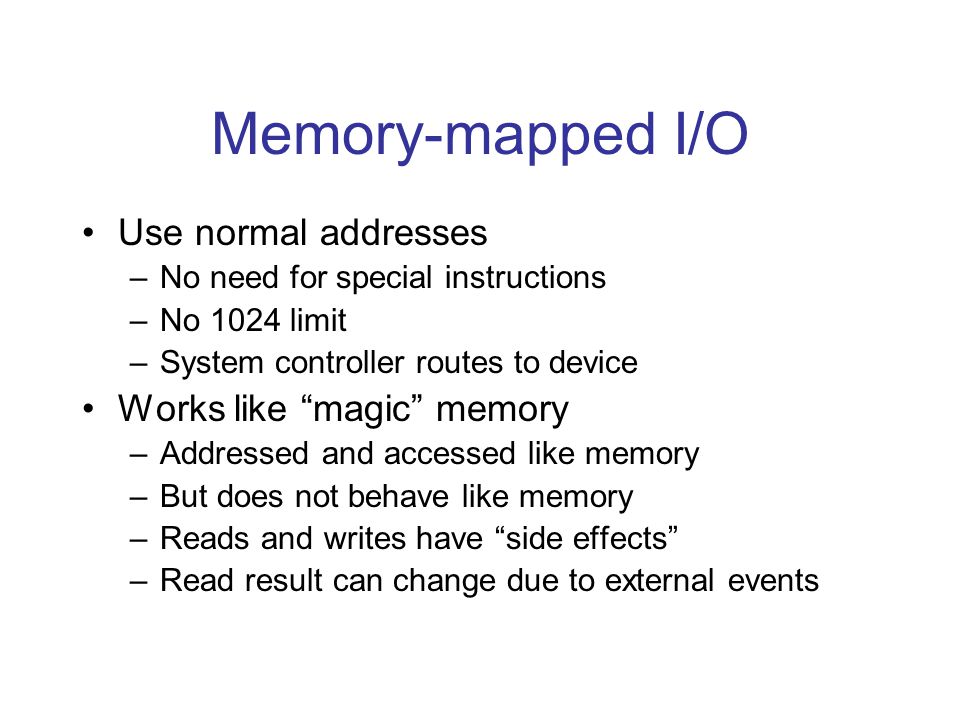 Memory-mapped I/O Use normal addresses –No need for special instructions –No 1024 limit –System controller routes to device Works like magic memory –Addressed and accessed like memory –But does not behave like memory –Reads and writes have side effects –Read result can change due to external events