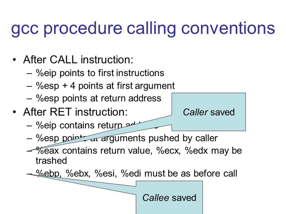 gcc procedure calling conventions After CALL instruction: –%eip points to first instructions –%esp + 4 points at first argument –%esp points at return address After RET instruction: –%eip contains return address –%esp points at arguments pushed by caller –%eax contains return value, %ecx, %edx may be trashed –%ebp, %ebx, %esi, %edi must be as before call Caller saved Callee saved
