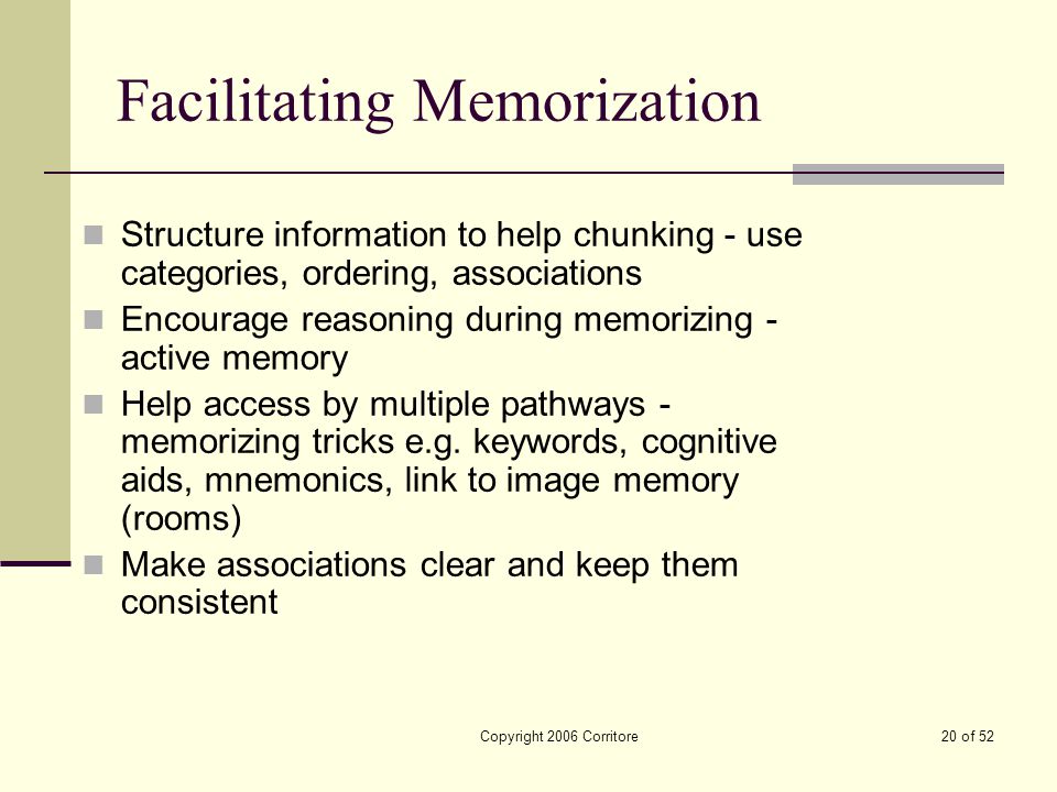 Copyright 2006 Corritore20 of 52 Facilitating Memorization Structure information to help chunking - use categories, ordering, associations Encourage reasoning during memorizing - active memory Help access by multiple pathways - memorizing tricks e.g.