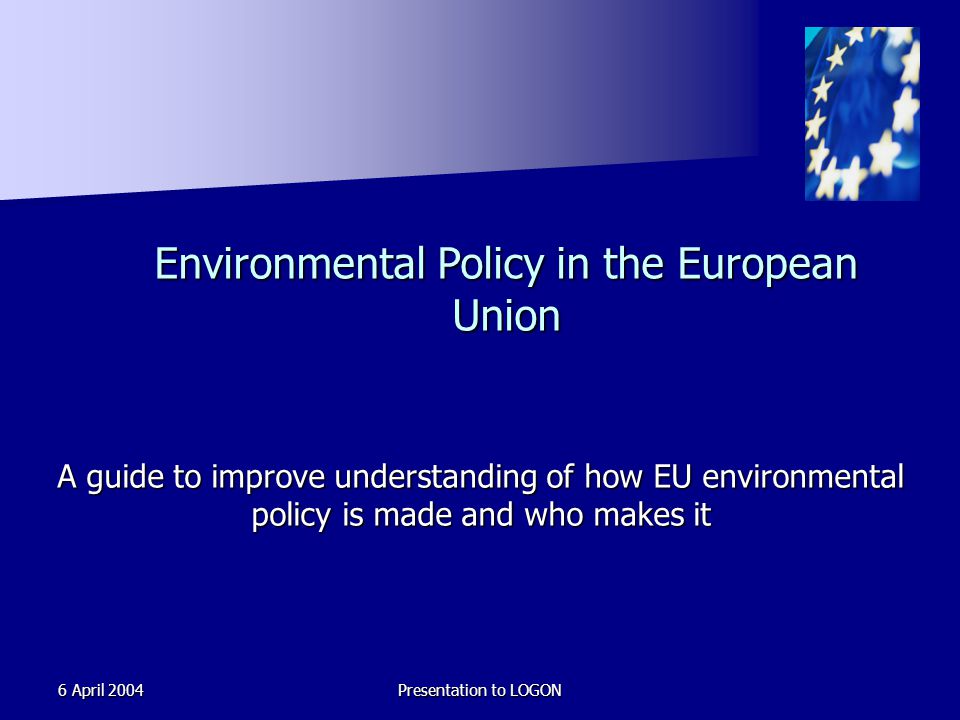 6 April 2004Presentation to LOGON Environmental Policy in the European Union A guide to improve understanding of how EU environmental policy is made and who makes it