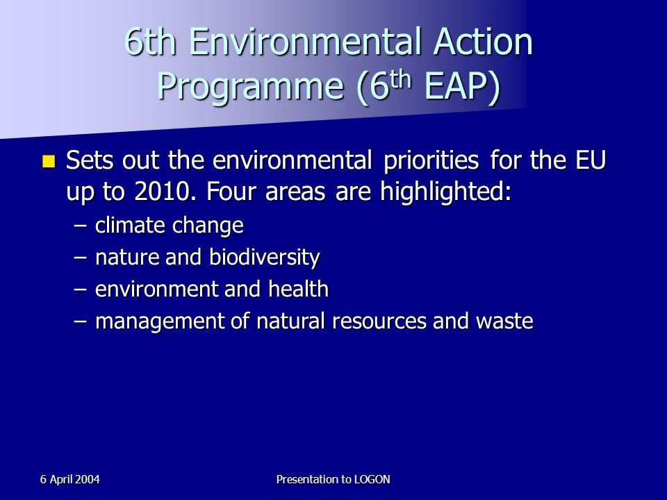 6 April 2004Presentation to LOGON 6th Environmental Action Programme (6 th EAP) Sets out the environmental priorities for the EU up to 2010.