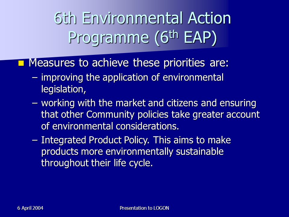 6 April 2004Presentation to LOGON 6th Environmental Action Programme (6 th EAP) Measures to achieve these priorities are: Measures to achieve these priorities are: –improving the application of environmental legislation, –working with the market and citizens and ensuring that other Community policies take greater account of environmental considerations.