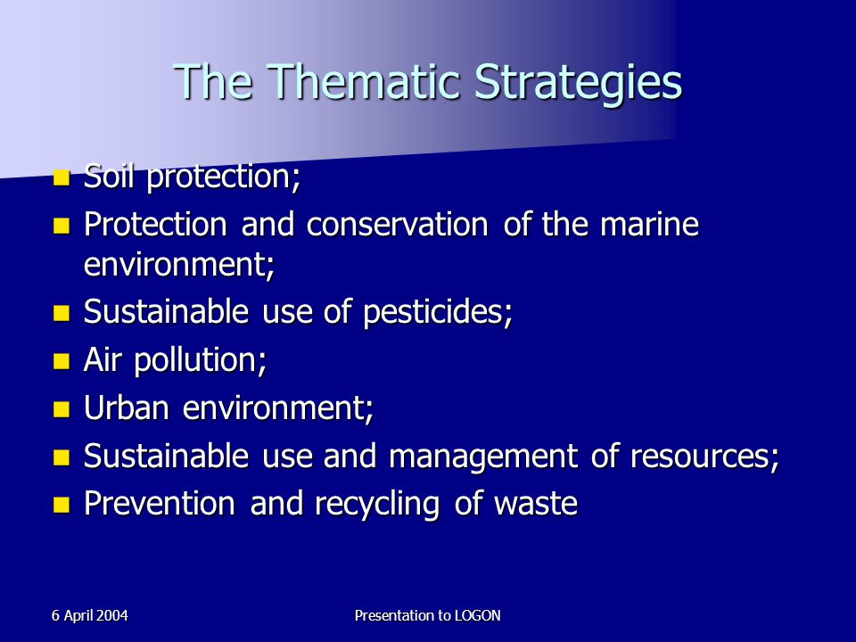 6 April 2004Presentation to LOGON The Thematic Strategies Soil protection; Soil protection; Protection and conservation of the marine environment; Protection and conservation of the marine environment; Sustainable use of pesticides; Sustainable use of pesticides; Air pollution; Air pollution; Urban environment; Urban environment; Sustainable use and management of resources; Sustainable use and management of resources; Prevention and recycling of waste Prevention and recycling of waste