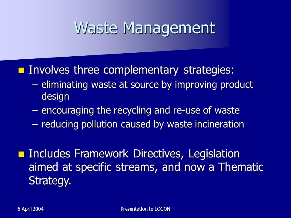 6 April 2004Presentation to LOGON Waste Management Involves three complementary strategies: Involves three complementary strategies: –eliminating waste at source by improving product design –encouraging the recycling and re-use of waste –reducing pollution caused by waste incineration Includes Framework Directives, Legislation aimed at specific streams, and now a Thematic Strategy.