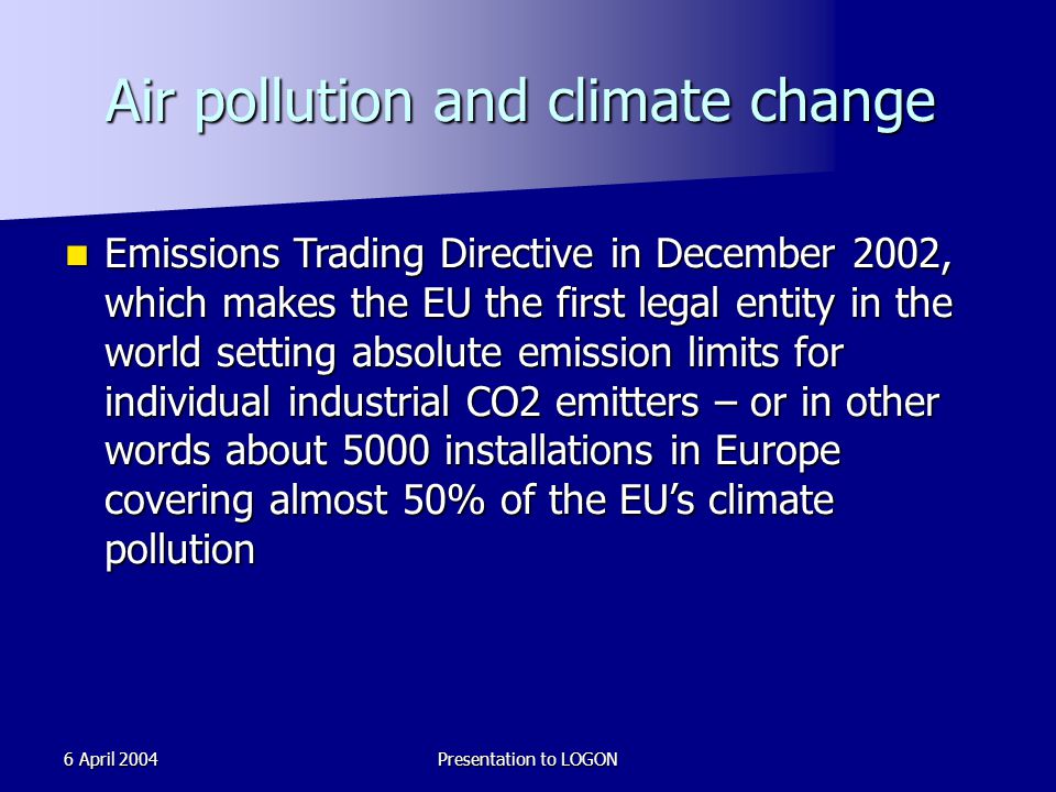 6 April 2004Presentation to LOGON Air pollution and climate change Emissions Trading Directive in December 2002, which makes the EU the first legal entity in the world setting absolute emission limits for individual industrial CO2 emitters – or in other words about 5000 installations in Europe covering almost 50% of the EU’s climate pollution Emissions Trading Directive in December 2002, which makes the EU the first legal entity in the world setting absolute emission limits for individual industrial CO2 emitters – or in other words about 5000 installations in Europe covering almost 50% of the EU’s climate pollution