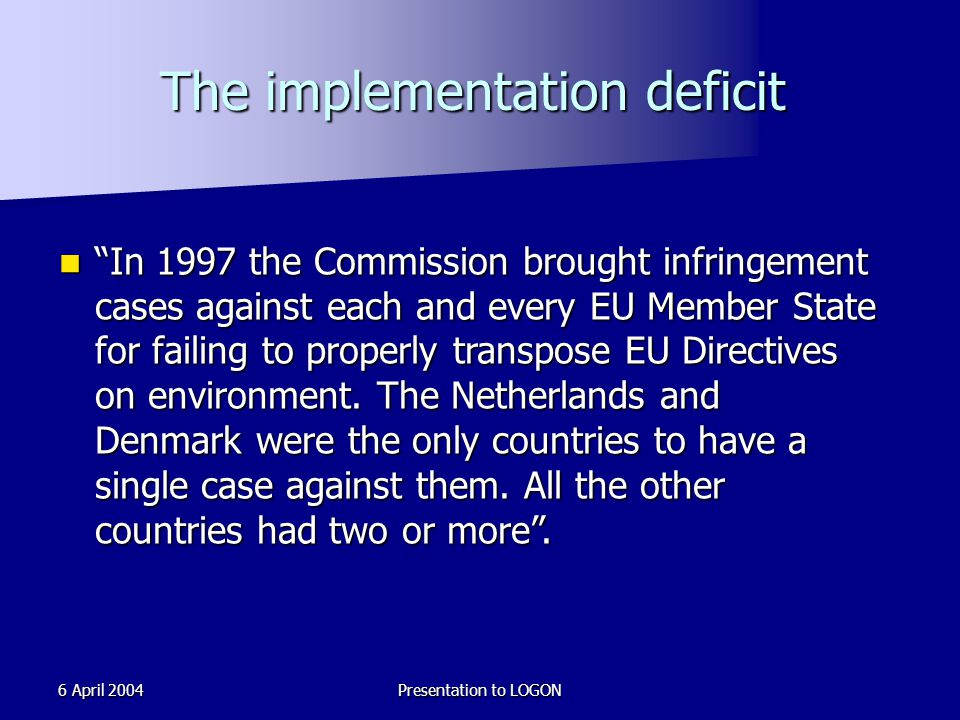 6 April 2004Presentation to LOGON The implementation deficit In 1997 the Commission brought infringement cases against each and every EU Member State for failing to properly transpose EU Directives on environment.