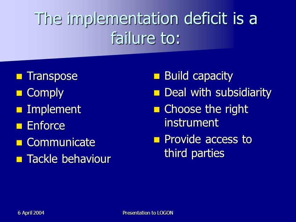 6 April 2004Presentation to LOGON The implementation deficit is a failure to: Transpose Transpose Comply Comply Implement Implement Enforce Enforce Communicate Communicate Tackle behaviour Tackle behaviour Build capacity Build capacity Deal with subsidiarity Deal with subsidiarity Choose the right instrument Choose the right instrument Provide access to third parties Provide access to third parties