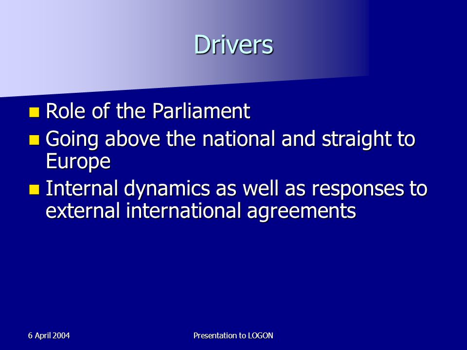 6 April 2004Presentation to LOGON Drivers Role of the Parliament Role of the Parliament Going above the national and straight to Europe Going above the national and straight to Europe Internal dynamics as well as responses to external international agreements Internal dynamics as well as responses to external international agreements