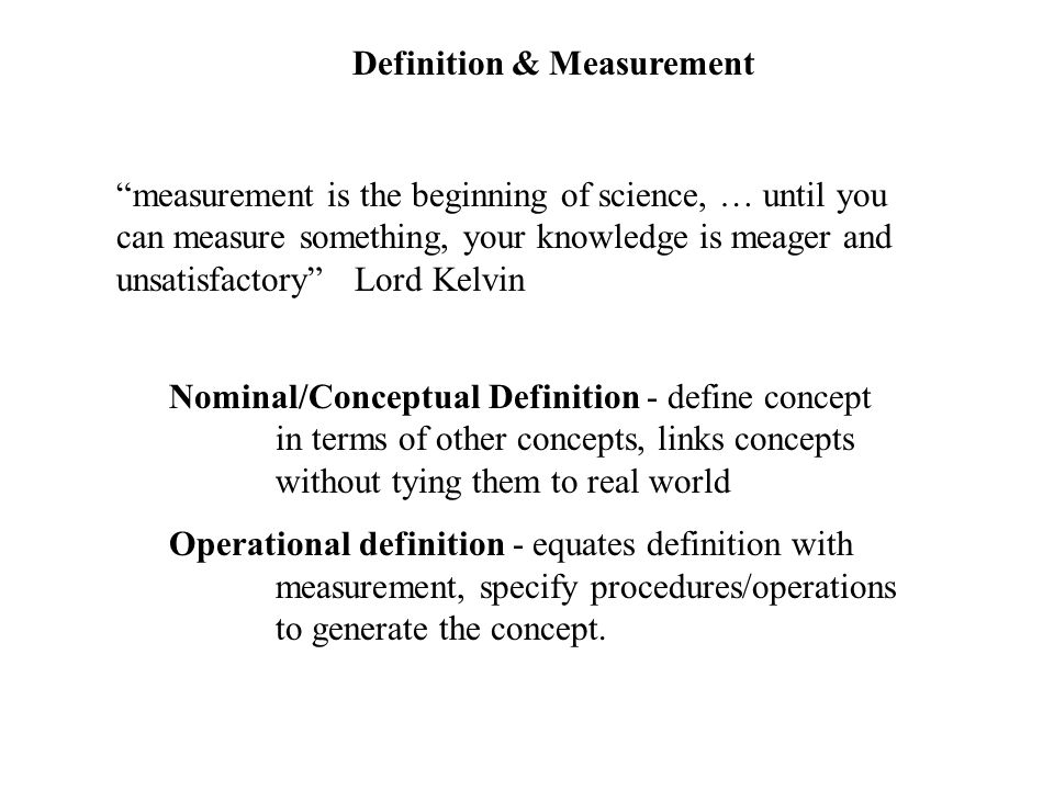 Definition & Measurement measurement is the beginning of science, … until you can measure something, your knowledge is meager and unsatisfactory Lord Kelvin Nominal/Conceptual Definition - define concept in terms of other concepts, links concepts without tying them to real world Operational definition - equates definition with measurement, specify procedures/operations to generate the concept.
