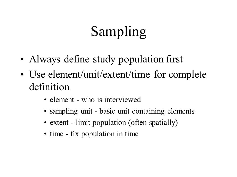 Sampling Always define study population first Use element/unit/extent/time for complete definition element - who is interviewed sampling unit - basic unit containing elements extent - limit population (often spatially) time - fix population in time