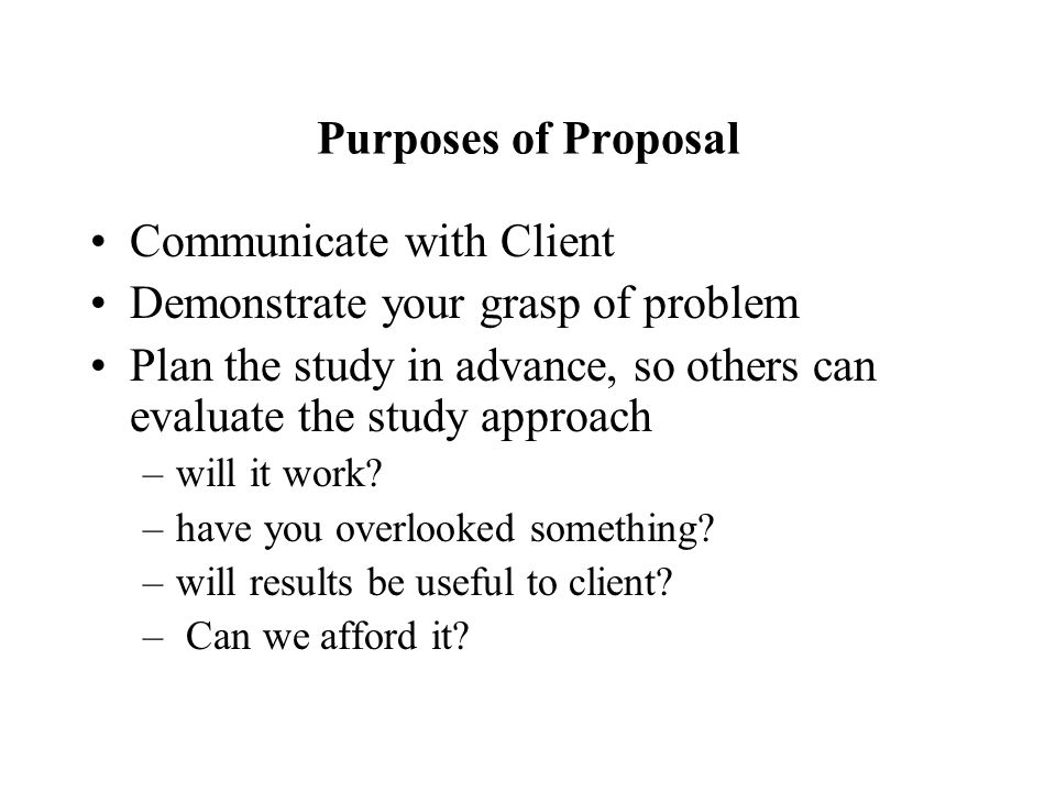Purposes of Proposal Communicate with Client Demonstrate your grasp of problem Plan the study in advance, so others can evaluate the study approach –will it work.