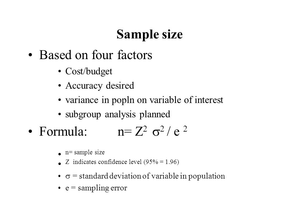 Sample size Based on four factors Cost/budget Accuracy desired variance in popln on variable of interest subgroup analysis planned Formula: n= Z 2  2 / e 2 n= sample size Z indicates confidence level (95% = 1.96)  = standard deviation of variable in population e = sampling error