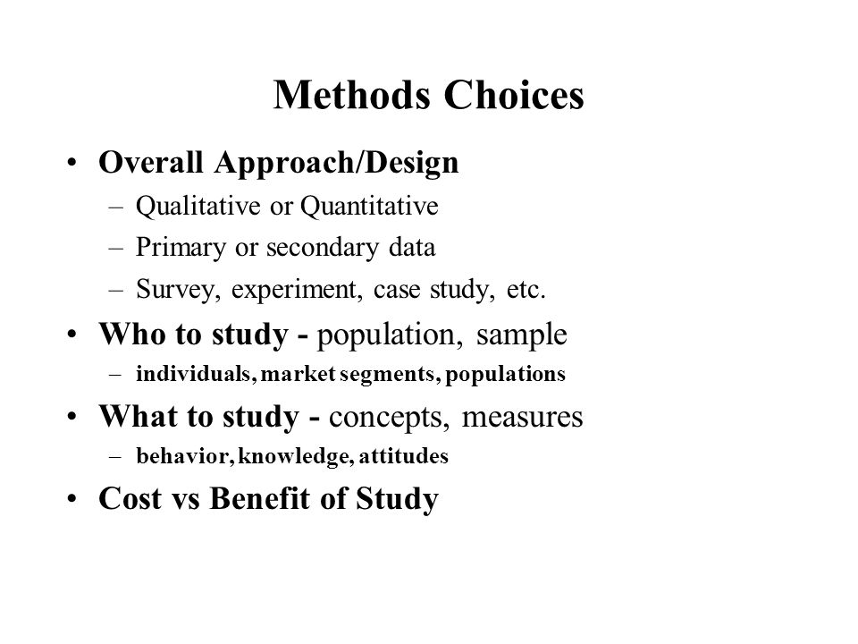 Methods Choices Overall Approach/Design –Qualitative or Quantitative –Primary or secondary data –Survey, experiment, case study, etc.