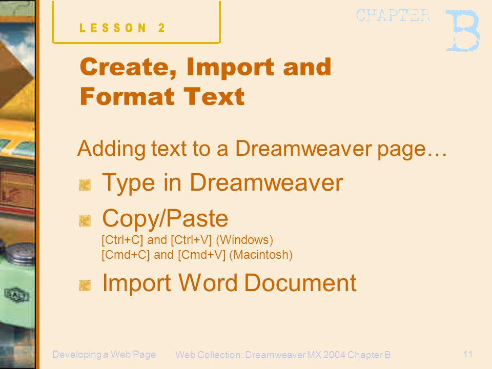 Web Collection: Dreamweaver MX 2004 Chapter B 11Developing a Web Page Create, Import and Format Text Adding text to a Dreamweaver page… Type in Dreamweaver Copy/Paste [Ctrl+C] and [Ctrl+V] (Windows) [Cmd+C] and [Cmd+V] (Macintosh) Import Word Document