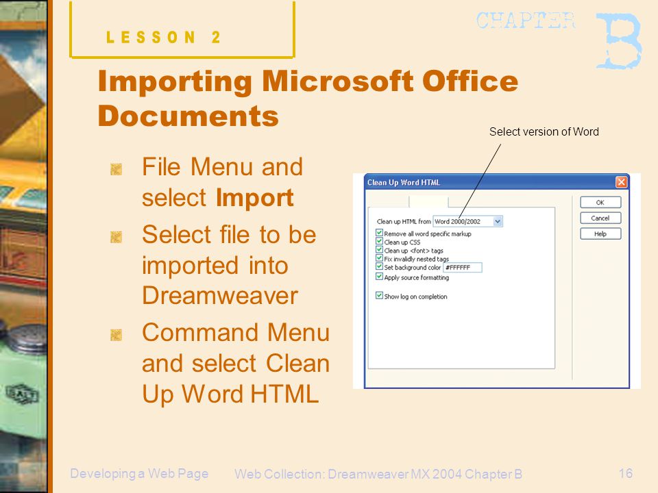 Web Collection: Dreamweaver MX 2004 Chapter B 16Developing a Web Page Importing Microsoft Office Documents File Menu and select Import Select file to be imported into Dreamweaver Command Menu and select Clean Up Word HTML Select version of Word
