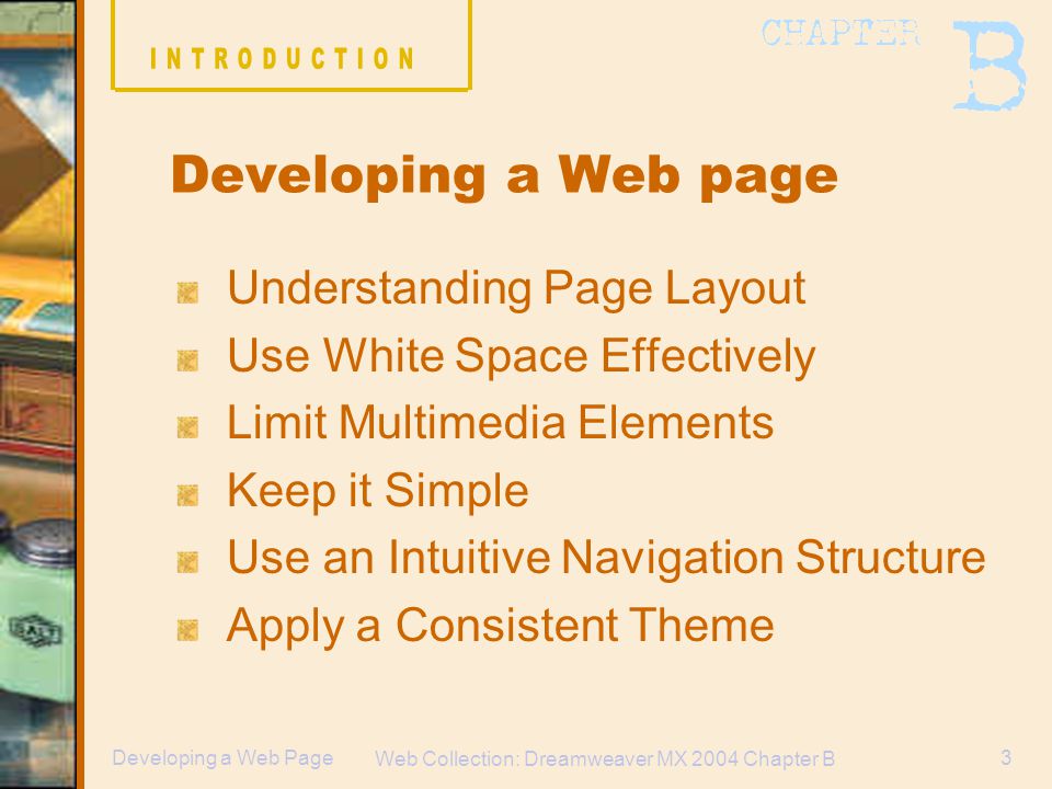 Web Collection: Dreamweaver MX 2004 Chapter B 3Developing a Web Page Understanding Page Layout Use White Space Effectively Limit Multimedia Elements Keep it Simple Use an Intuitive Navigation Structure Apply a Consistent Theme Developing a Web page