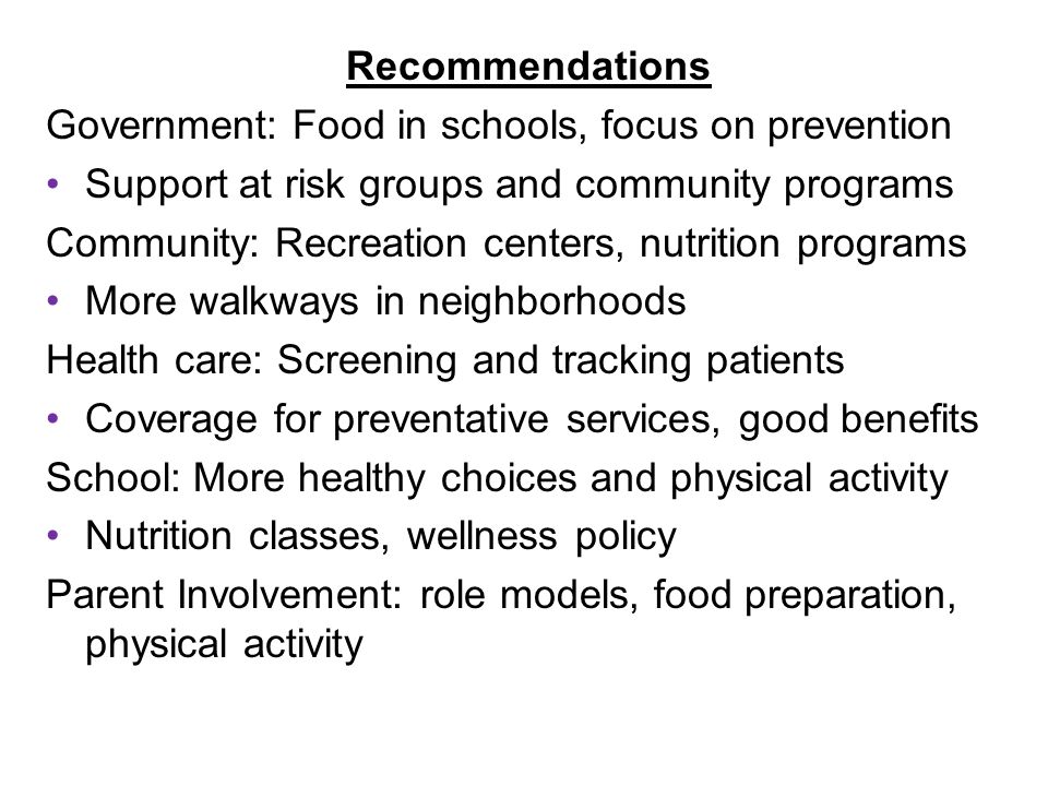 Recommendations Government: Food in schools, focus on prevention Support at risk groups and community programs Community: Recreation centers, nutrition programs More walkways in neighborhoods Health care: Screening and tracking patients Coverage for preventative services, good benefits School: More healthy choices and physical activity Nutrition classes, wellness policy Parent Involvement: role models, food preparation, physical activity