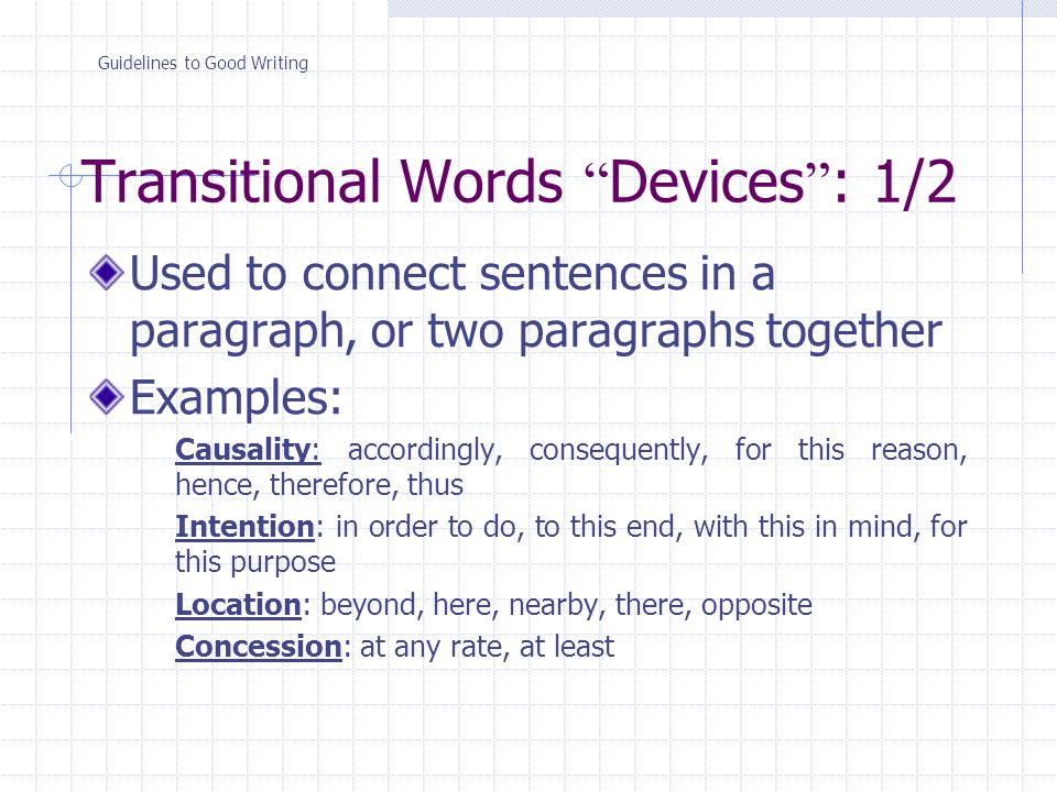 Transitional Words Devices : 1/2 Used to connect sentences in a paragraph, or two paragraphs together Examples: Causality: accordingly, consequently, for this reason, hence, therefore, thus Intention: in order to do, to this end, with this in mind, for this purpose Location: beyond, here, nearby, there, opposite Concession: at any rate, at least Guidelines to Good Writing