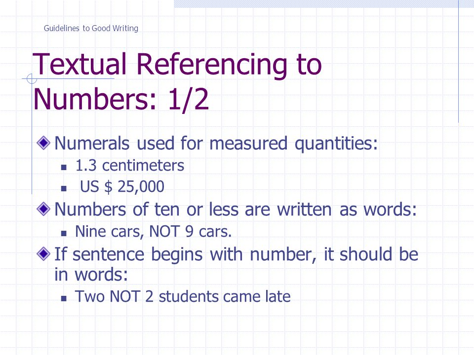 Textual Referencing to Numbers: 1/2 Numerals used for measured quantities: 1.3 centimeters US $ 25,000 Numbers of ten or less are written as words: Nine cars, NOT 9 cars.