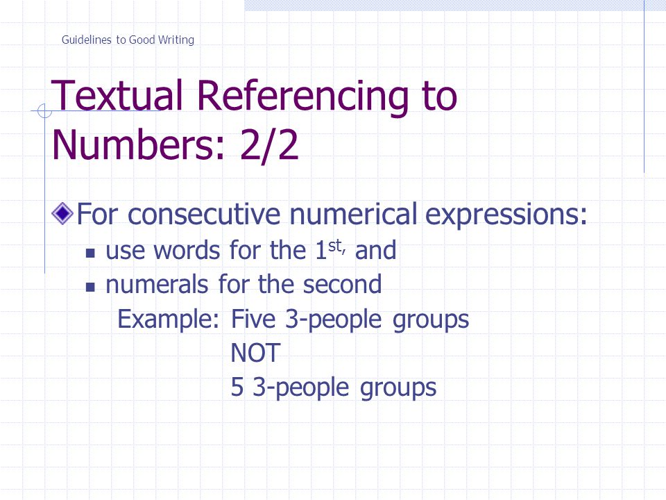 Textual Referencing to Numbers: 2/2 For consecutive numerical expressions: use words for the 1 st, and numerals for the second Example: Five 3-people groups NOT 5 3-people groups Guidelines to Good Writing
