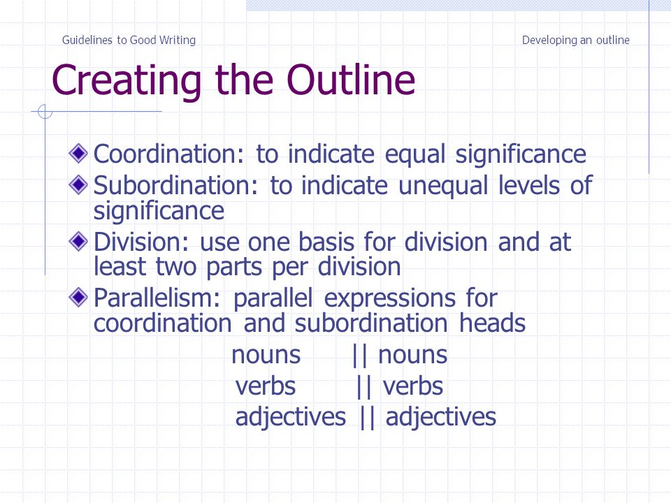 Creating the Outline Coordination: to indicate equal significance Subordination: to indicate unequal levels of significance Division: use one basis for division and at least two parts per division Parallelism: parallel expressions for coordination and subordination heads nouns || nouns verbs || verbs adjectives || adjectives Guidelines to Good WritingDeveloping an outline