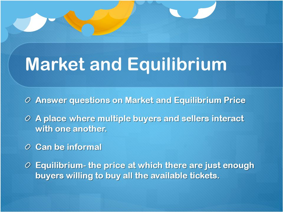 Market and Equilibrium Answer questions on Market and Equilibrium Price A place where multiple buyers and sellers interact with one another.