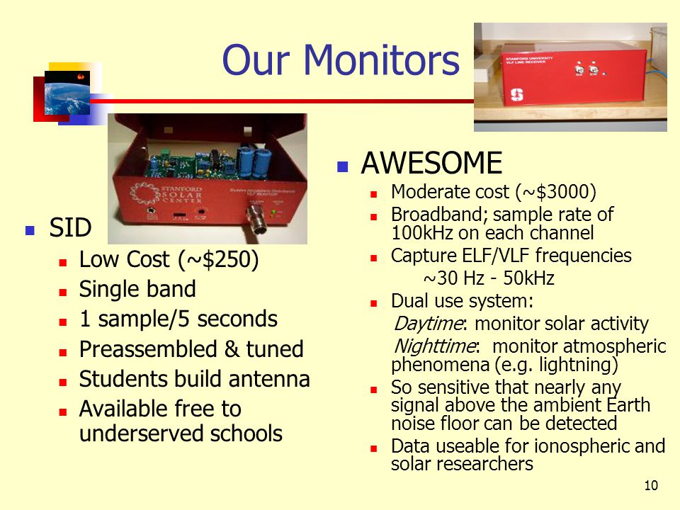 10 Our Monitors SID Low Cost (~$250) Single band 1 sample/5 seconds Preassembled & tuned Students build antenna Available free to underserved schools AWESOME Moderate cost (~$3000) Broadband; sample rate of 100kHz on each channel Capture ELF/VLF frequencies ~30 Hz - 50kHz Dual use system: Daytime: monitor solar activity Nighttime: monitor atmospheric phenomena (e.g.