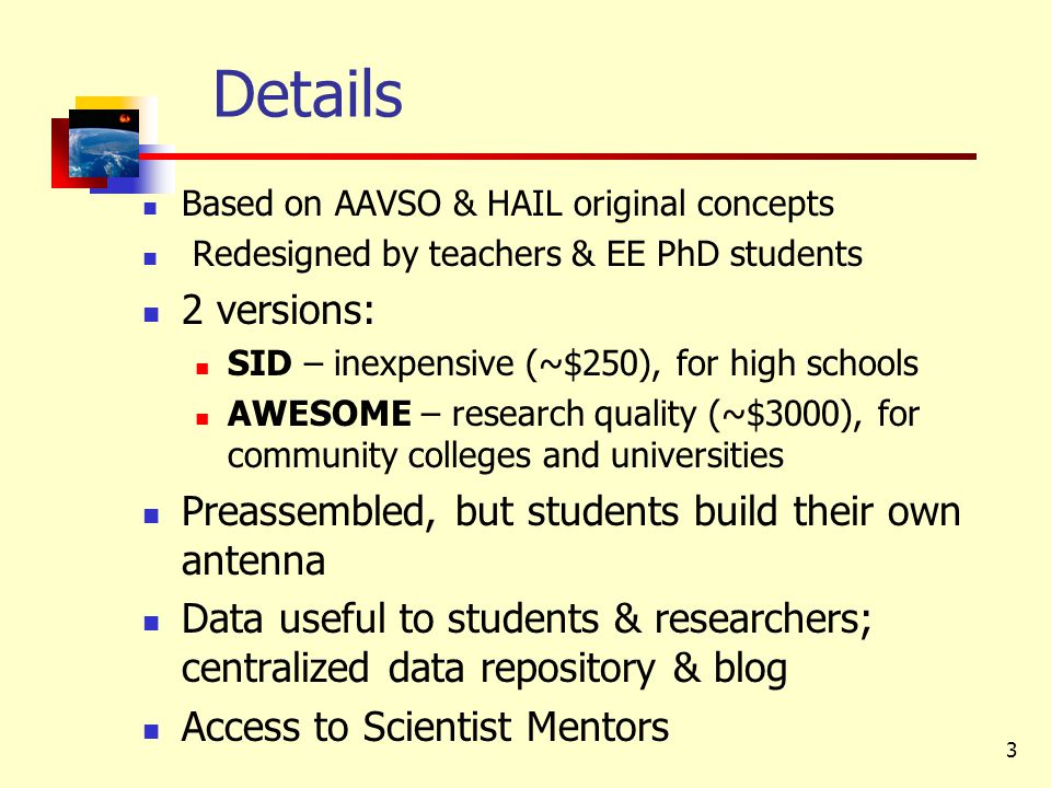 3 Details Based on AAVSO & HAIL original concepts Redesigned by teachers & EE PhD students 2 versions: SID – inexpensive (~$250), for high schools AWESOME – research quality (~$3000), for community colleges and universities Preassembled, but students build their own antenna Data useful to students & researchers; centralized data repository & blog Access to Scientist Mentors