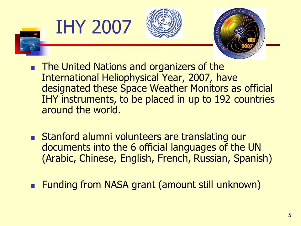 5 IHY 2007 The United Nations and organizers of the International Heliophysical Year, 2007, have designated these Space Weather Monitors as official IHY instruments, to be placed in up to 192 countries around the world.