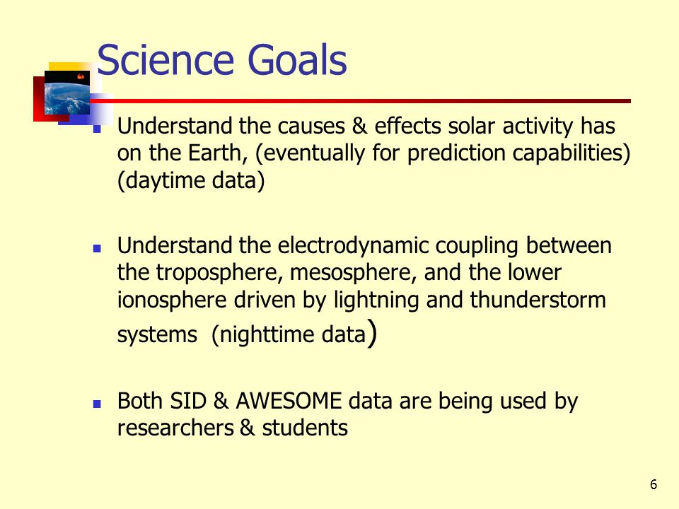 6 Science Goals Understand the causes & effects solar activity has on the Earth, (eventually for prediction capabilities) (daytime data) Understand the electrodynamic coupling between the troposphere, mesosphere, and the lower ionosphere driven by lightning and thunderstorm systems (nighttime data ) Both SID & AWESOME data are being used by researchers & students