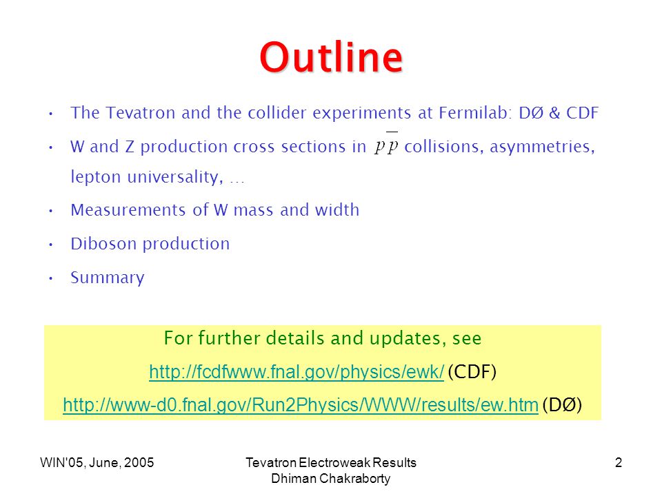WIN 05, June, 2005Tevatron Electroweak Results Dhiman Chakraborty 2 Outline The Tevatron and the collider experiments at Fermilab: DØ & CDF W and Z production cross sections in collisions, asymmetries, lepton universality, … Measurements of W mass and width Diboson production Summary For further details and updates, see   (CDF)   (DØ)