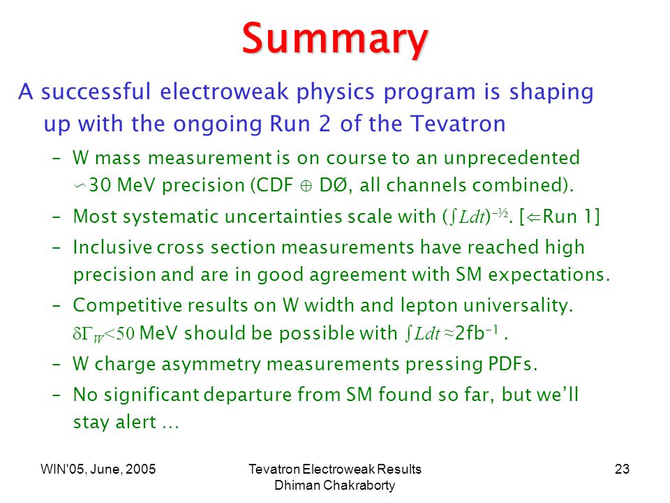 WIN 05, June, 2005Tevatron Electroweak Results Dhiman Chakraborty 23 Summary A successful electroweak physics program is shaping up with the ongoing Run 2 of the Tevatron –W mass measurement is on course to an unprecedented ∽30 MeV precision (CDF ⊕ DØ, all channels combined).