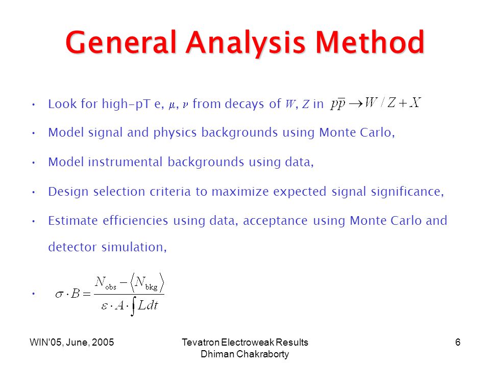 WIN 05, June, 2005Tevatron Electroweak Results Dhiman Chakraborty 6 General Analysis Method Look for high-pT e, ,  from decays of W, Z in Model signal and physics backgrounds using Monte Carlo, Model instrumental backgrounds using data, Design selection criteria to maximize expected signal significance, Estimate efficiencies using data, acceptance using Monte Carlo and detector simulation,