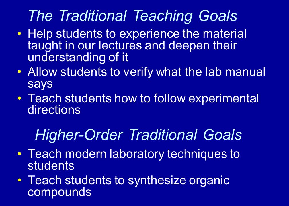 Help students to experience the material taught in our lectures and deepen their understanding of it Allow students to verify what the lab manual says Teach students how to follow experimental directions Teach modern laboratory techniques to students Teach students to synthesize organic compounds The Traditional Teaching Goals Higher-Order Traditional Goals