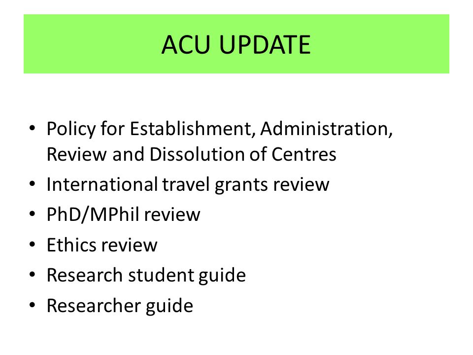 ACU UPDATE Policy for Establishment, Administration, Review and Dissolution of Centres International travel grants review PhD/MPhil review Ethics review Research student guide Researcher guide