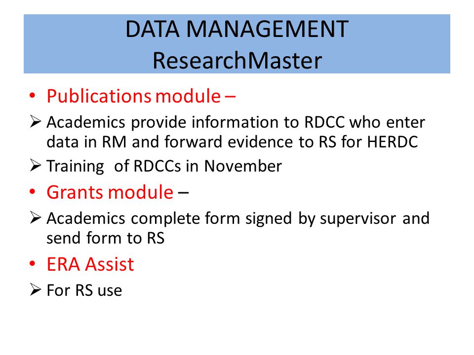 DATA MANAGEMENT ResearchMaster Publications module –  Academics provide information to RDCC who enter data in RM and forward evidence to RS for HERDC  Training of RDCCs in November Grants module –  Academics complete form signed by supervisor and send form to RS ERA Assist  For RS use