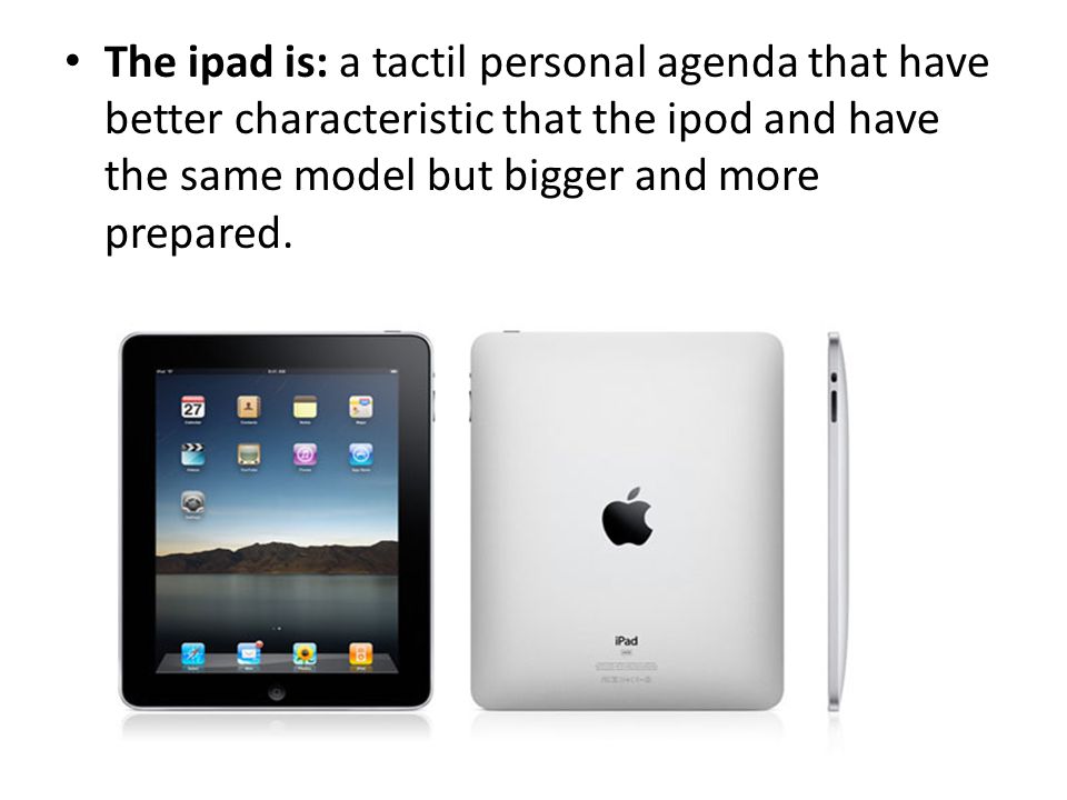 The ipad is: a tactil personal agenda that have better characteristic that the ipod and have the same model but bigger and more prepared.