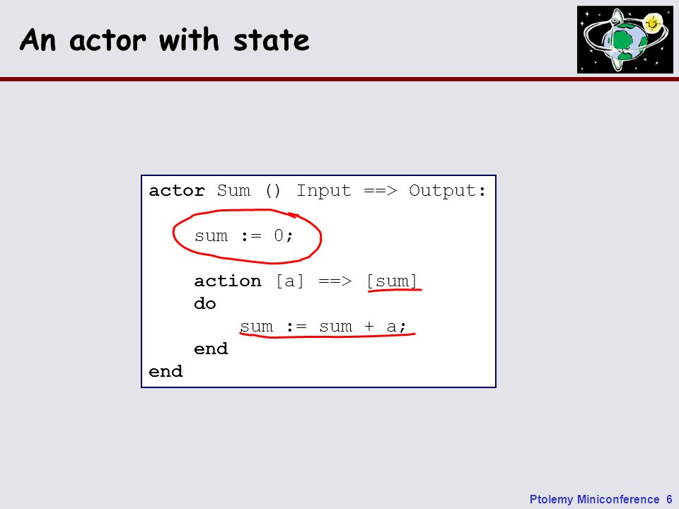 Ptolemy Miniconference 6 An actor with state actor Sum () Input ==> Output: sum := 0; action [a] ==> [sum] do sum := sum + a; end