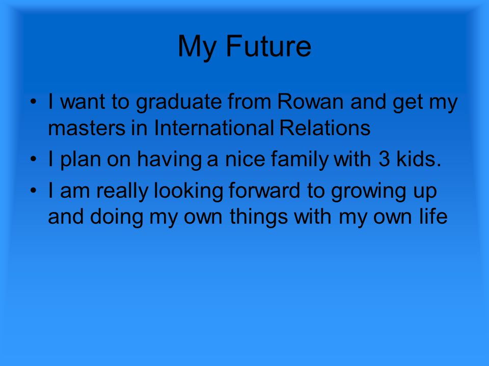 My Future I want to graduate from Rowan and get my masters in International Relations I plan on having a nice family with 3 kids.