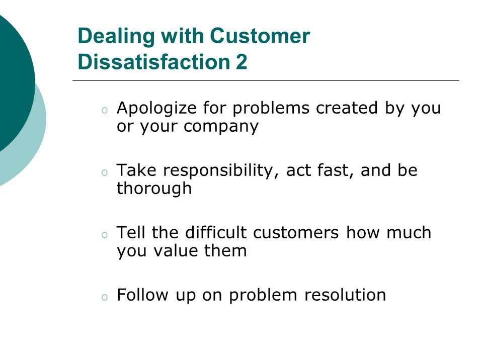 Dealing with Customer Dissatisfaction 2 o Apologize for problems created by you or your company o Take responsibility, act fast, and be thorough o Tell the difficult customers how much you value them o Follow up on problem resolution