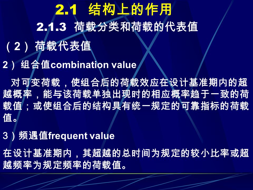 2.1 结构上的作用 荷载分类和荷载的代表值 （ 2 ） 荷载代表值 2 ） 组合值 combination value 对可变荷载，使组合后的荷载效应在设计基准期内的超 越概率，能与该荷载单独出现时的相应概率趋于一致的荷 载值；或使组合后的结构具有统一规定的可靠指标的荷载 值。 3 ）频遇值 frequent value 在设计基准期内，其超越的总时间为规定的较小比率或超 越频率为规定频率的荷载值。