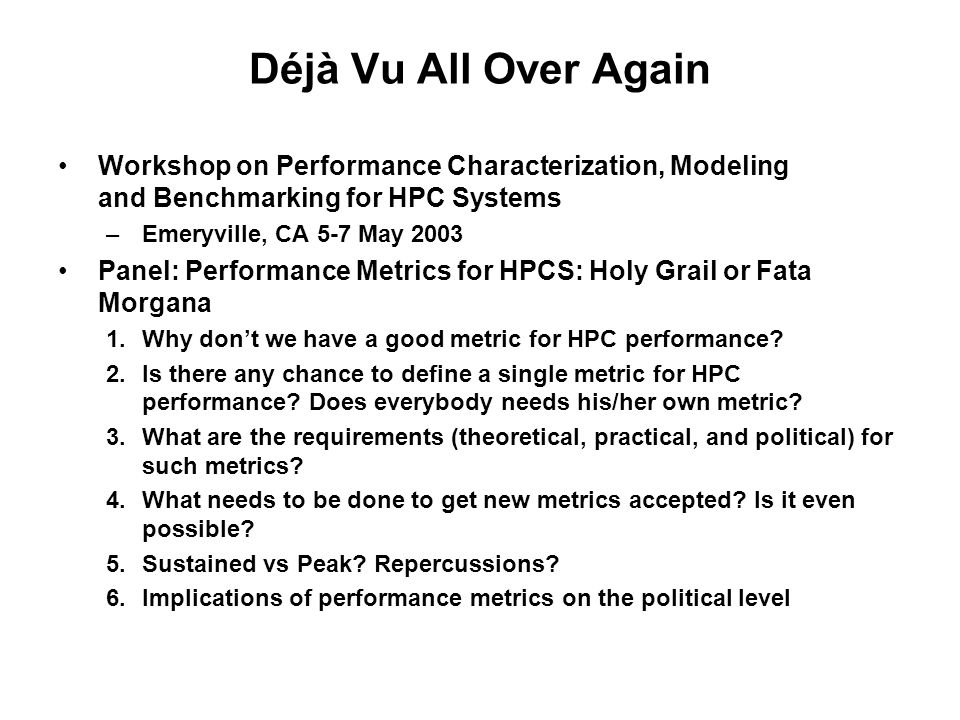 Déjà Vu All Over Again Workshop on Performance Characterization, Modeling and Benchmarking for HPC Systems –Emeryville, CA 5-7 May 2003 Panel: Performance Metrics for HPCS: Holy Grail or Fata Morgana 1.Why don’t we have a good metric for HPC performance.