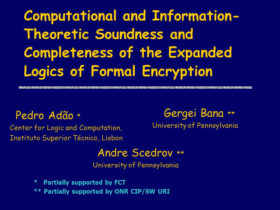 Computational and Information- Theoretic Soundness and Completeness of the Expanded Logics of Formal Encryption ** Andre Scedrov ** University of Pennsylvania **Gergei Bana ** University of Pennsylvania *Pedro Adão * Center for Logic and Computation, Instituto Superior Técnico, Lisbon * Partially supported by FCT ** Partially supported by ONR CIP/SW URI