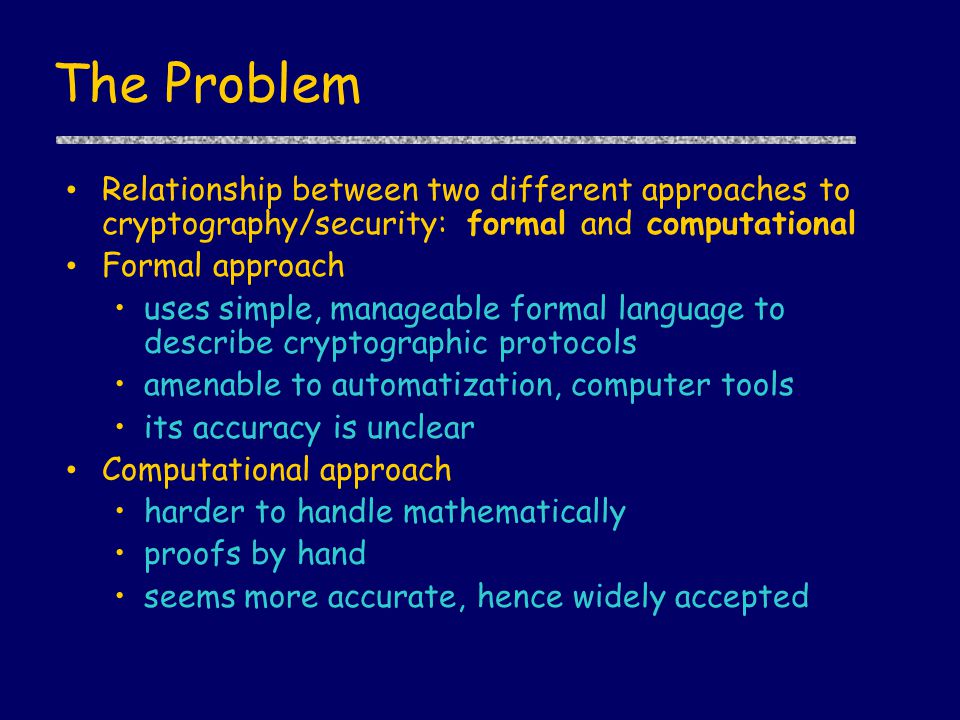The Problem Relationship between two different approaches to cryptography/security: formal and computational Formal approach uses simple, manageable formal language to describe cryptographic protocols amenable to automatization, computer tools its accuracy is unclear Computational approach harder to handle mathematically proofs by hand seems more accurate, hence widely accepted