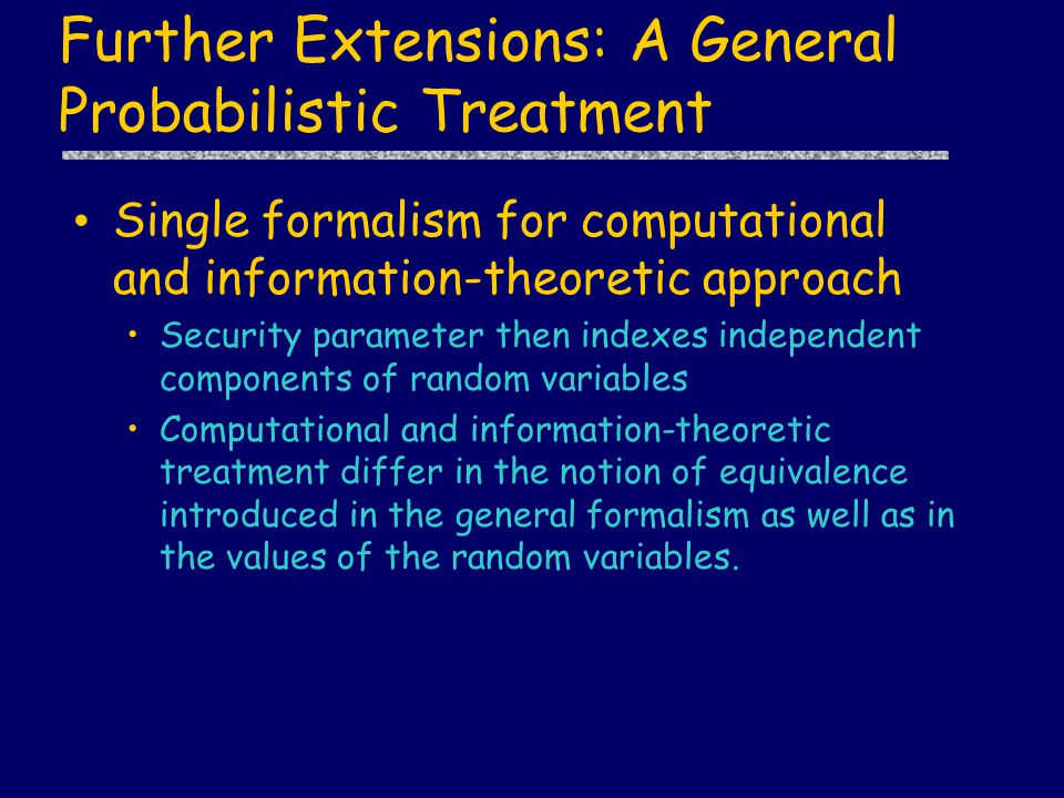Further Extensions: A General Probabilistic Treatment Single formalism for computational and information-theoretic approach Security parameter then indexes independent components of random variables Computational and information-theoretic treatment differ in the notion of equivalence introduced in the general formalism as well as in the values of the random variables.