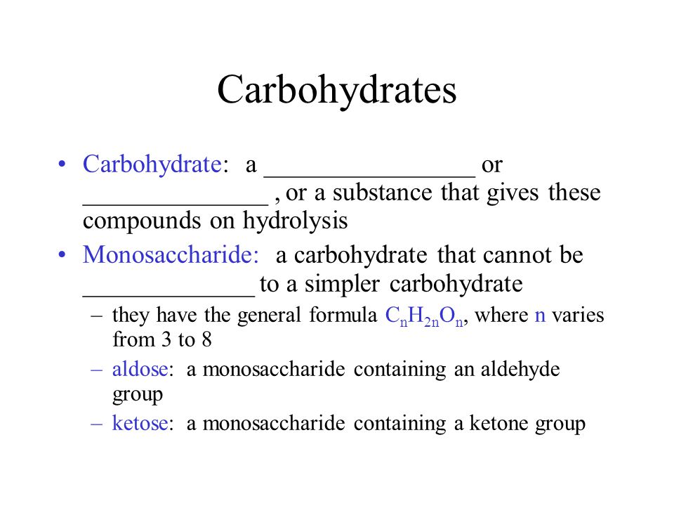 Carbohydrates Carbohydrate: a ________________ or ______________, or a substance that gives these compounds on hydrolysis Monosaccharide: a carbohydrate that cannot be _____________ to a simpler carbohydrate –they have the general formula C n H 2n O n, where n varies from 3 to 8 –aldose: a monosaccharide containing an aldehyde group –ketose: a monosaccharide containing a ketone group