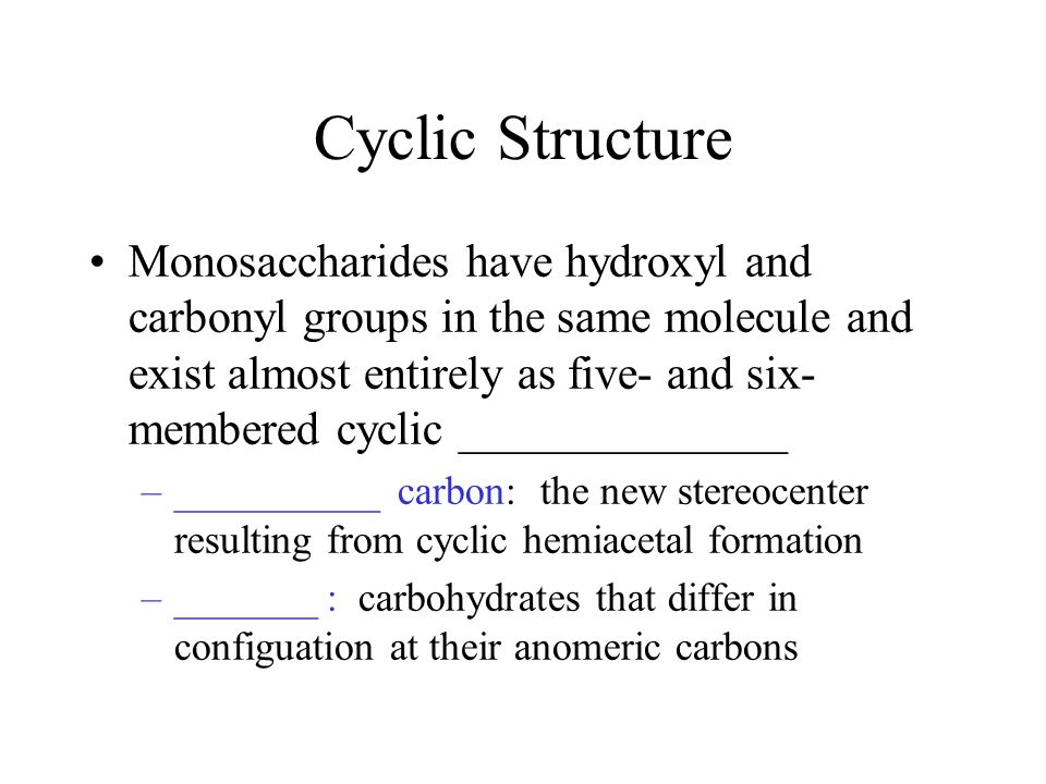Cyclic Structure Monosaccharides have hydroxyl and carbonyl groups in the same molecule and exist almost entirely as five- and six- membered cyclic ______________ –__________ carbon: the new stereocenter resulting from cyclic hemiacetal formation –_______ : carbohydrates that differ in configuation at their anomeric carbons