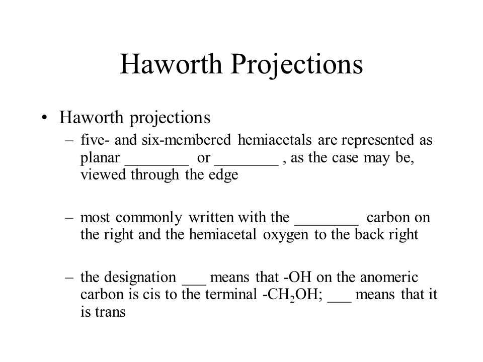 Haworth Projections Haworth projections –five- and six-membered hemiacetals are represented as planar ________ or ________, as the case may be, viewed through the edge –most commonly written with the ________ carbon on the right and the hemiacetal oxygen to the back right –the designation  means that -OH on the anomeric carbon is cis to the terminal -CH 2 OH; ___ means that it is trans